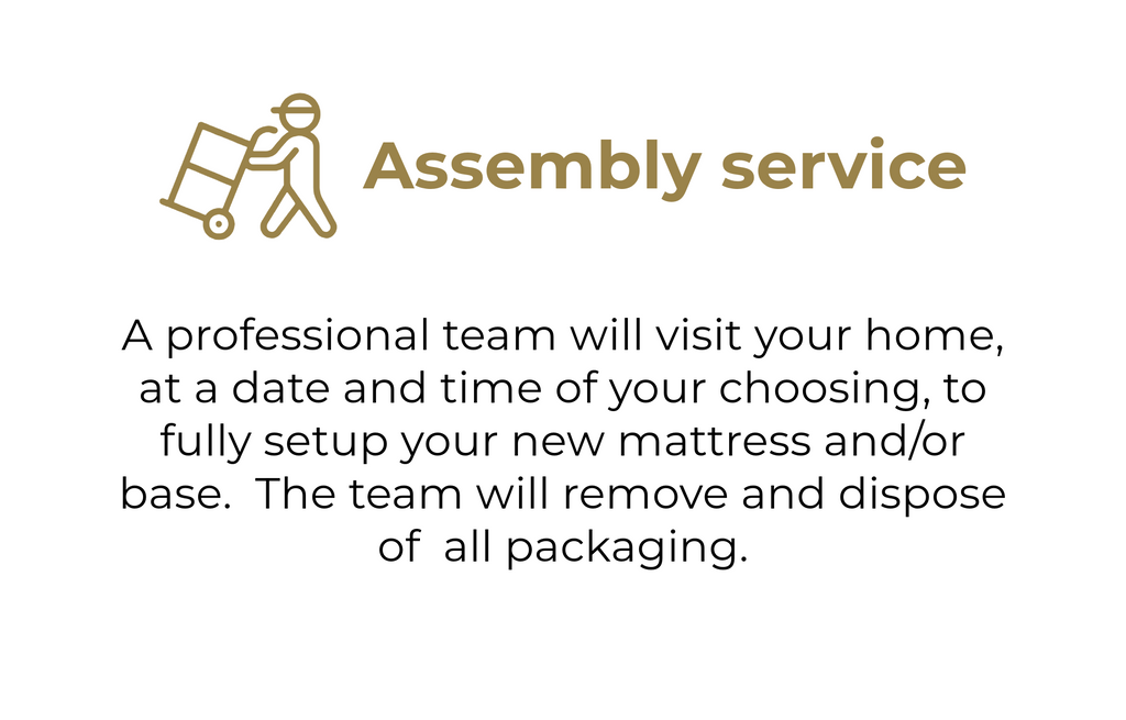 A professional team will visit your home, at a date and time of your choosing, to fully setup your new mattress and/or base. The team will remove and dispose of all packaging.